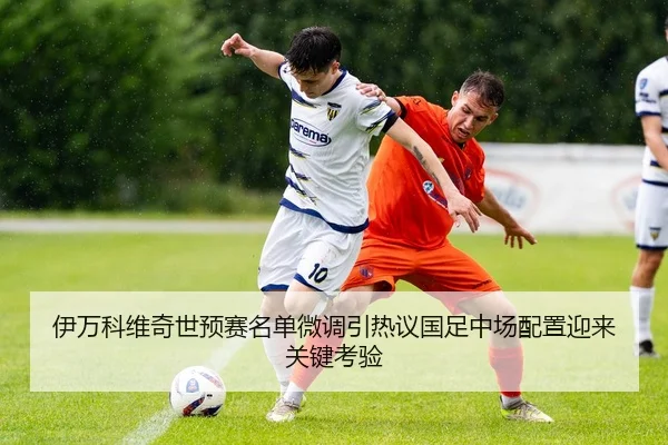 伊万科维奇世预赛名单微调引热议国足中场配置迎来关键考验