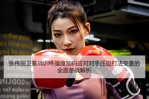 张伟丽卫冕战训练强度加码应对对手压迫打法变量的全面备战解析