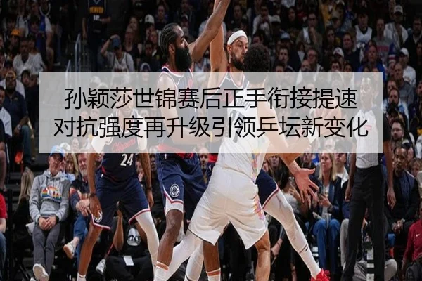 孙颖莎世锦赛后正手衔接提速 对抗强度再升级引领乒坛新变化