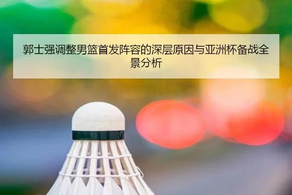 郭士强调整男篮首发阵容的深层原因与亚洲杯备战全景分析