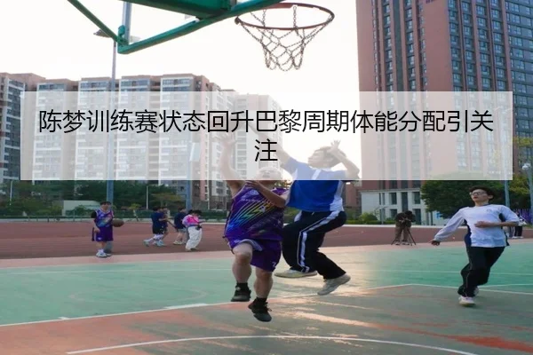 陈梦训练赛状态回升巴黎周期体能分配引关注