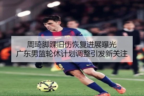 周琦脚踝旧伤恢复进展曝光 广东男篮轮休计划调整引发新关注