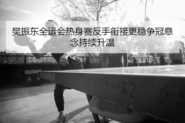 樊振东全运会热身赛反手衔接更稳争冠悬念持续升温